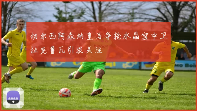 切尔西阿森纳皇马争抢水晶宫中卫拉克鲁瓦引发关注