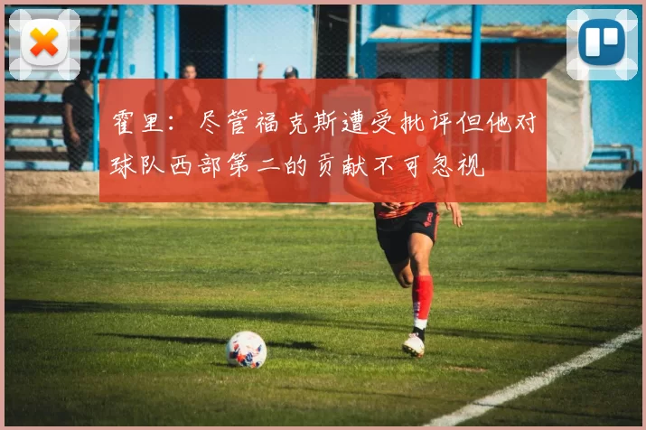 霍里：尽管福克斯遭受批评但他对球队西部第二的贡献不可忽视