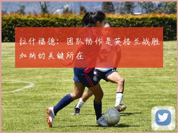 拉什福德：团队协作是英格兰战胜加纳的关键所在
