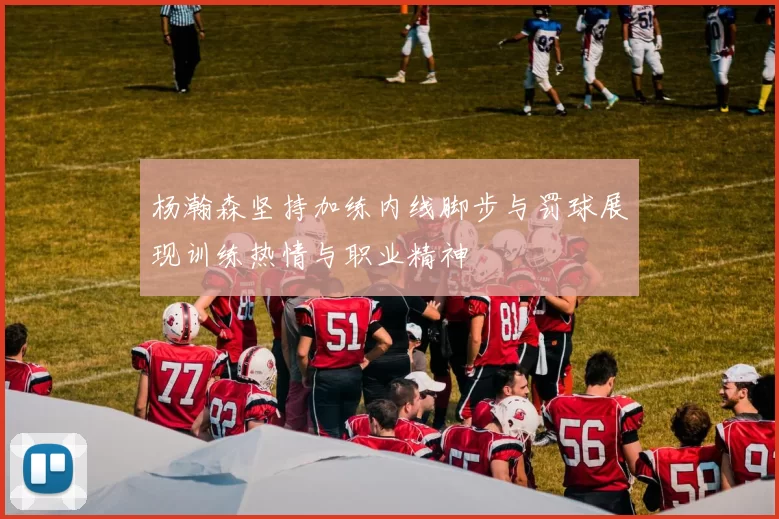 杨瀚森坚持加练内线脚步与罚球展现训练热情与职业精神