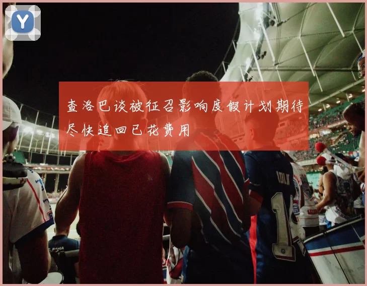 查洛巴谈被征召影响度假计划期待尽快追回已花费用