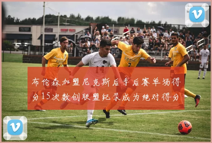 布伦森加盟尼克斯后季后赛单场得分15次数创联盟纪录成为绝对得分王
