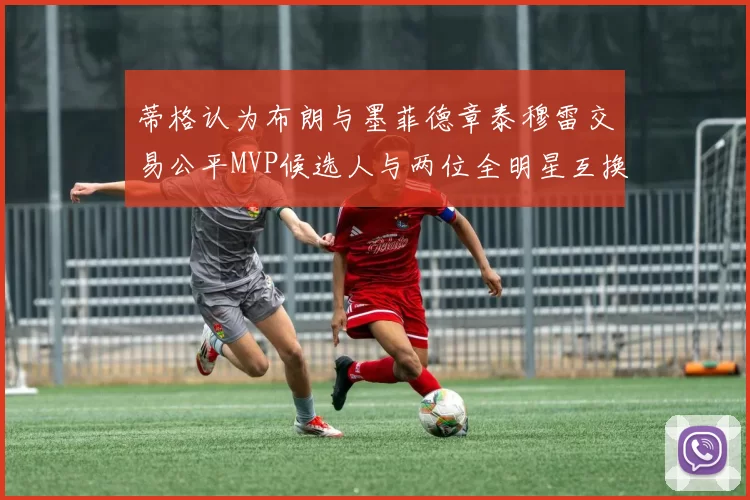 蒂格认为布朗与墨菲德章泰穆雷交易公平MVP候选人与两位全明星互换合理性分析