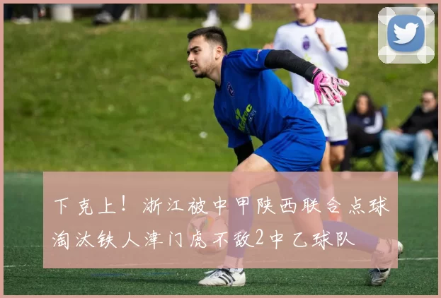 下克上！浙江被中甲陕西联合点球淘汰铁人津门虎不敌2中乙球队