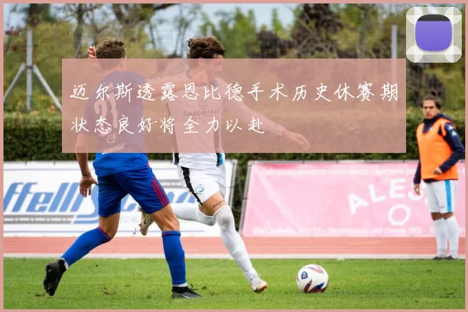 迈尔斯透露恩比德手术历史休赛期状态良好将全力以赴